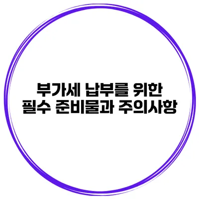 부가세 납부를 위한 필수 준비물과 주의사항