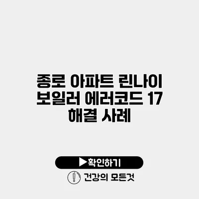 종로 아파트 린나이 보일러 에러코드 17 해결 사례
